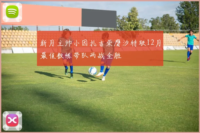 新月主帅小因扎吉荣膺沙特联12月最佳教练带队两战全胜