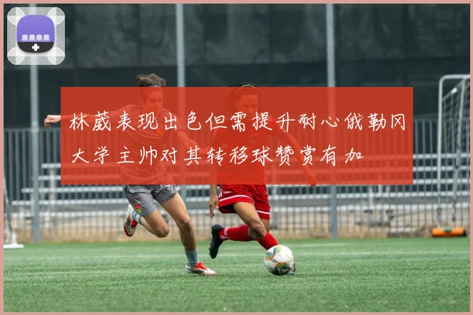 林葳表现出色但需提升耐心俄勒冈大学主帅对其转移球赞赏有加