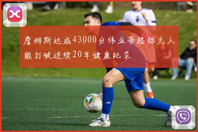 詹姆斯达成43000分伟业蒂格称无人能打破连续20年健康纪录
