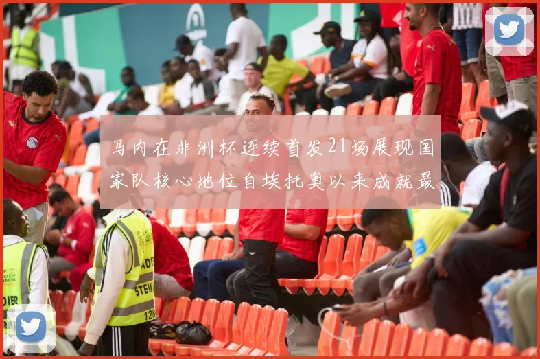 马内在非洲杯连续首发21场展现国家队核心地位自埃托奥以来成就最高