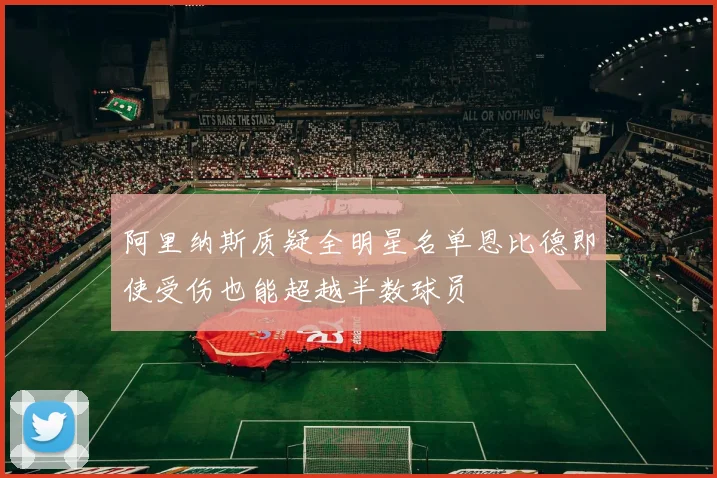 阿里纳斯质疑全明星名单恩比德即使受伤也能超越半数球员