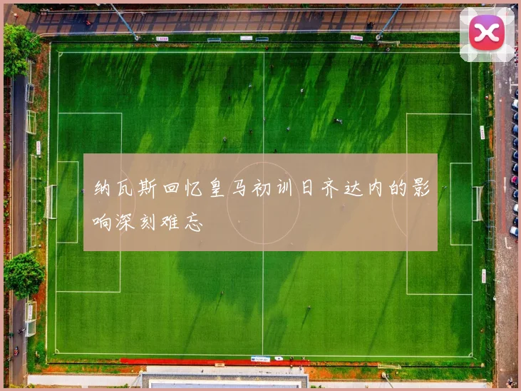 纳瓦斯回忆皇马初训日齐达内的影响深刻难忘