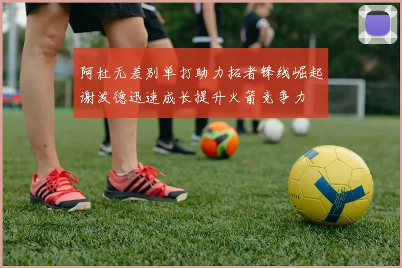 阿杜无差别单打助力拓者锋线崛起谢泼德迅速成长提升火箭竞争力