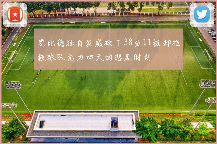 恩比德独自发威砍下38分11板却难救球队无力回天的悲剧时刻