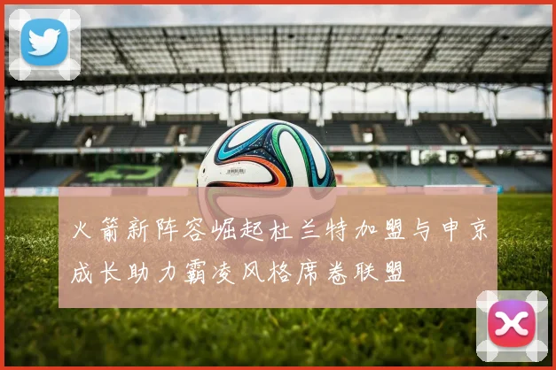 火箭新阵容崛起杜兰特加盟与申京成长助力霸凌风格席卷联盟