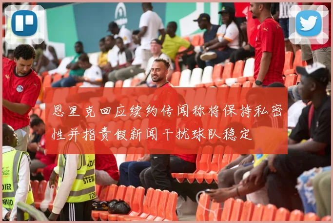 恩里克回应续约传闻称将保持私密性并指责假新闻干扰球队稳定