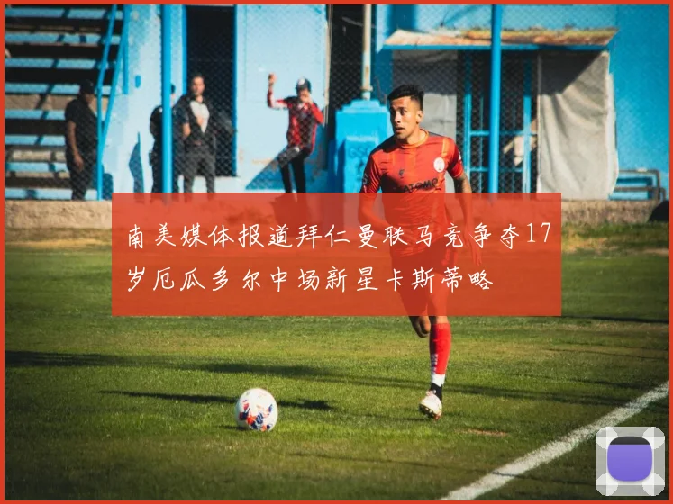 南美媒体报道拜仁曼联马竞争夺17岁厄瓜多尔中场新星卡斯蒂略