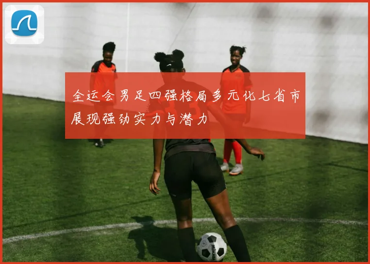 全运会男足四强格局多元化七省市展现强劲实力与潜力