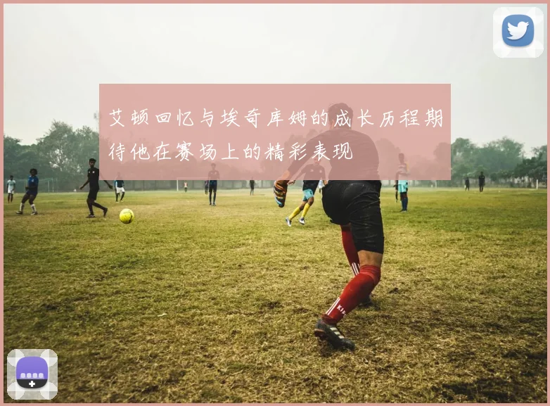 艾顿回忆与埃奇库姆的成长历程期待他在赛场上的精彩表现