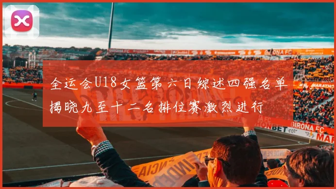 全运会U18女篮第六日综述四强名单揭晓九至十二名排位赛激烈进行