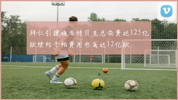 拜仁引援施洛特贝克总花费达125亿欧续约于帕费用也高达12亿欧