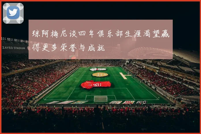 琼阿梅尼谈四年俱乐部生涯渴望赢得更多荣誉与成就