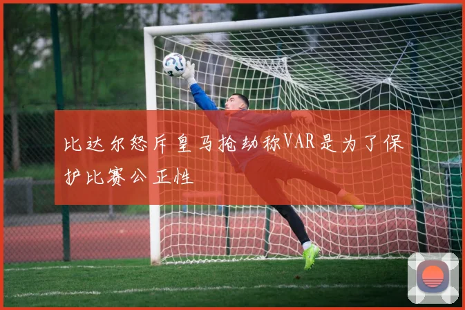 比达尔怒斥皇马抢劫称VAR是为了保护比赛公正性