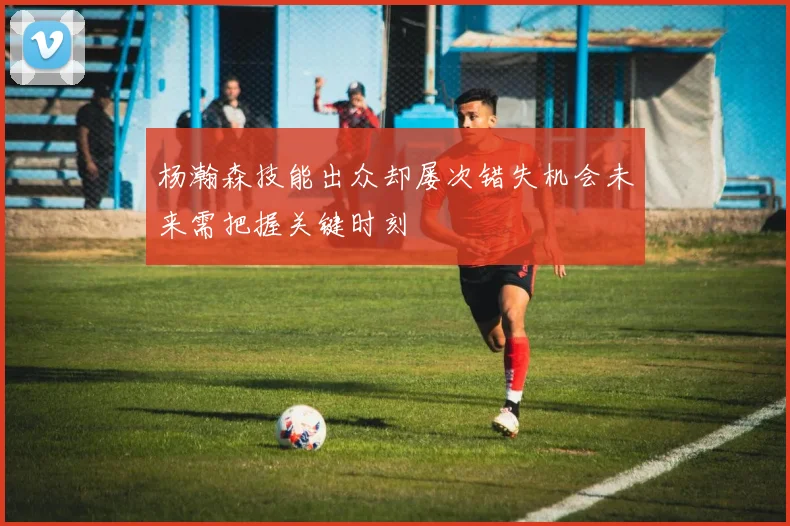 杨瀚森技能出众却屡次错失机会未来需把握关键时刻