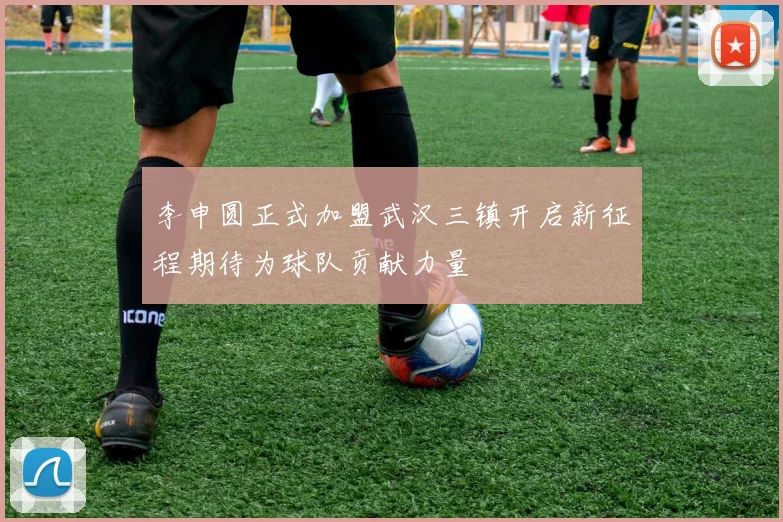 李申圆正式加盟武汉三镇开启新征程期待为球队贡献力量