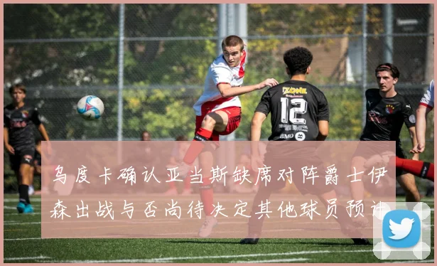 乌度卡确认亚当斯缺席对阵爵士伊森出战与否尚待决定其他球员预计均能参赛