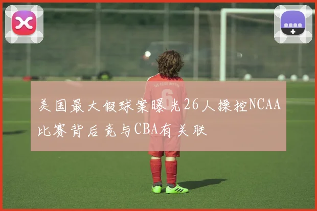 美国最大假球案曝光26人操控NCAA比赛背后竟与CBA有关联