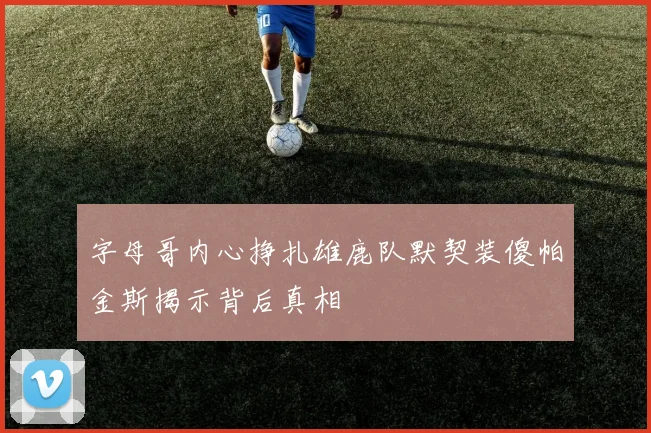 字母哥内心挣扎雄鹿队默契装傻帕金斯揭示背后真相