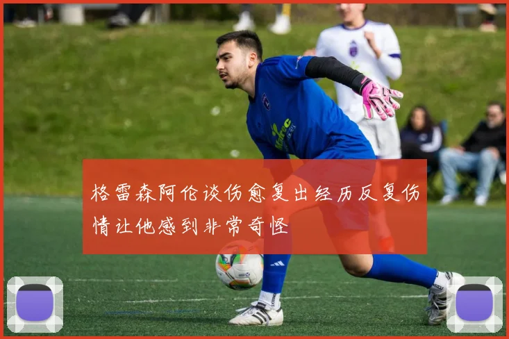 格雷森阿伦谈伤愈复出经历反复伤情让他感到非常奇怪