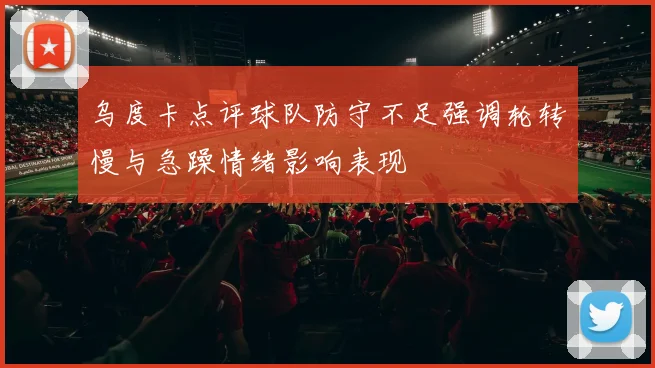 乌度卡点评球队防守不足强调轮转慢与急躁情绪影响表现