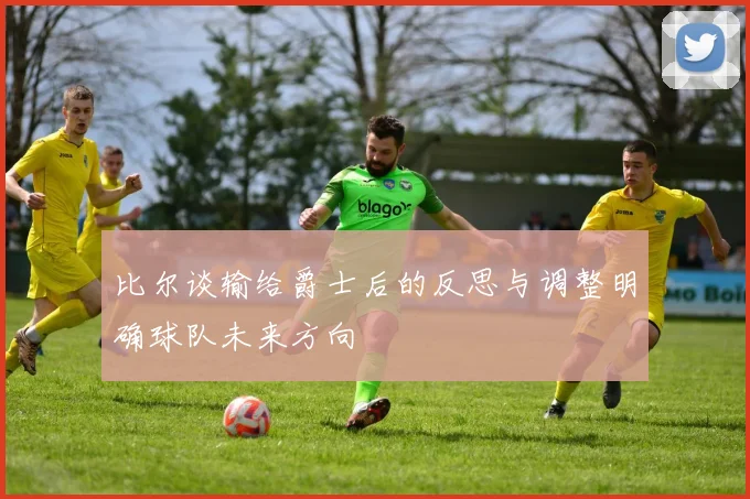 比尔谈输给爵士后的反思与调整明确球队未来方向