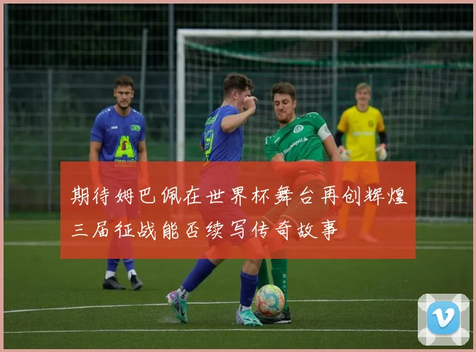 期待姆巴佩在世界杯舞台再创辉煌三届征战能否续写传奇故事