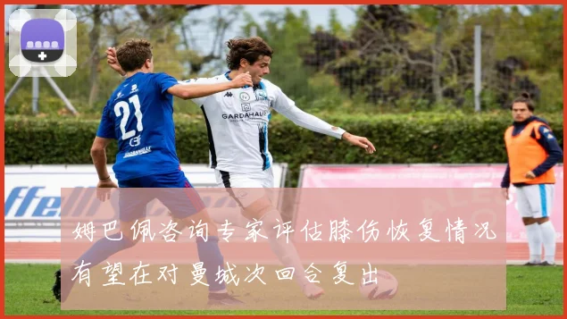 姆巴佩咨询专家评估膝伤恢复情况有望在对曼城次回合复出