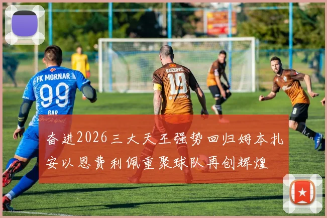 奋进2026三大天王强势回归姆本扎安以恩费利佩重聚球队再创辉煌