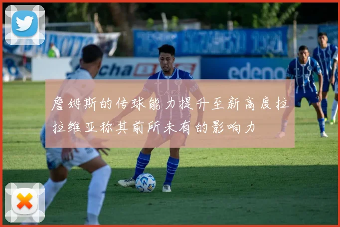 詹姆斯的传球能力提升至新高度拉拉维亚称其前所未有的影响力