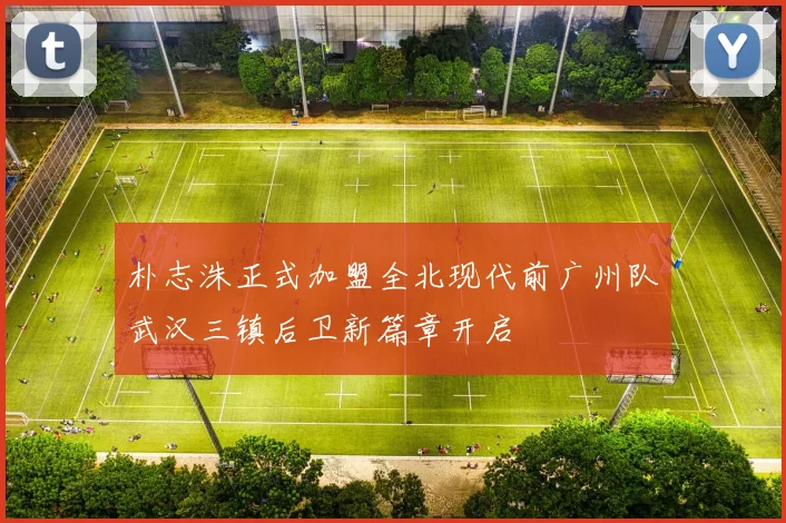 朴志洙正式加盟全北现代前广州队武汉三镇后卫新篇章开启